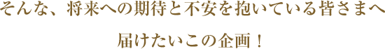 そんな、将来への期待と不安を抱いている皆さまへ届けたいこの企画！