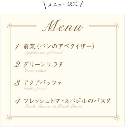 メニュー決定 Menu 1 前菜(パンのアペタイザー) 2 グリーンサラダ 3 アクアパッツァ 4 フレッシュトマト&バジルのパスタ