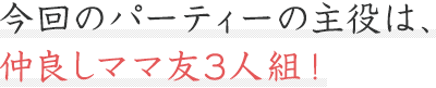 今回のパーティーの主役は、仲良しママ友3人組!