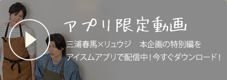 アプリ限定動画　三浦春馬×リュウジ　本企画の特別編をアイスムアプリで配信中！今すぐダウンロード！