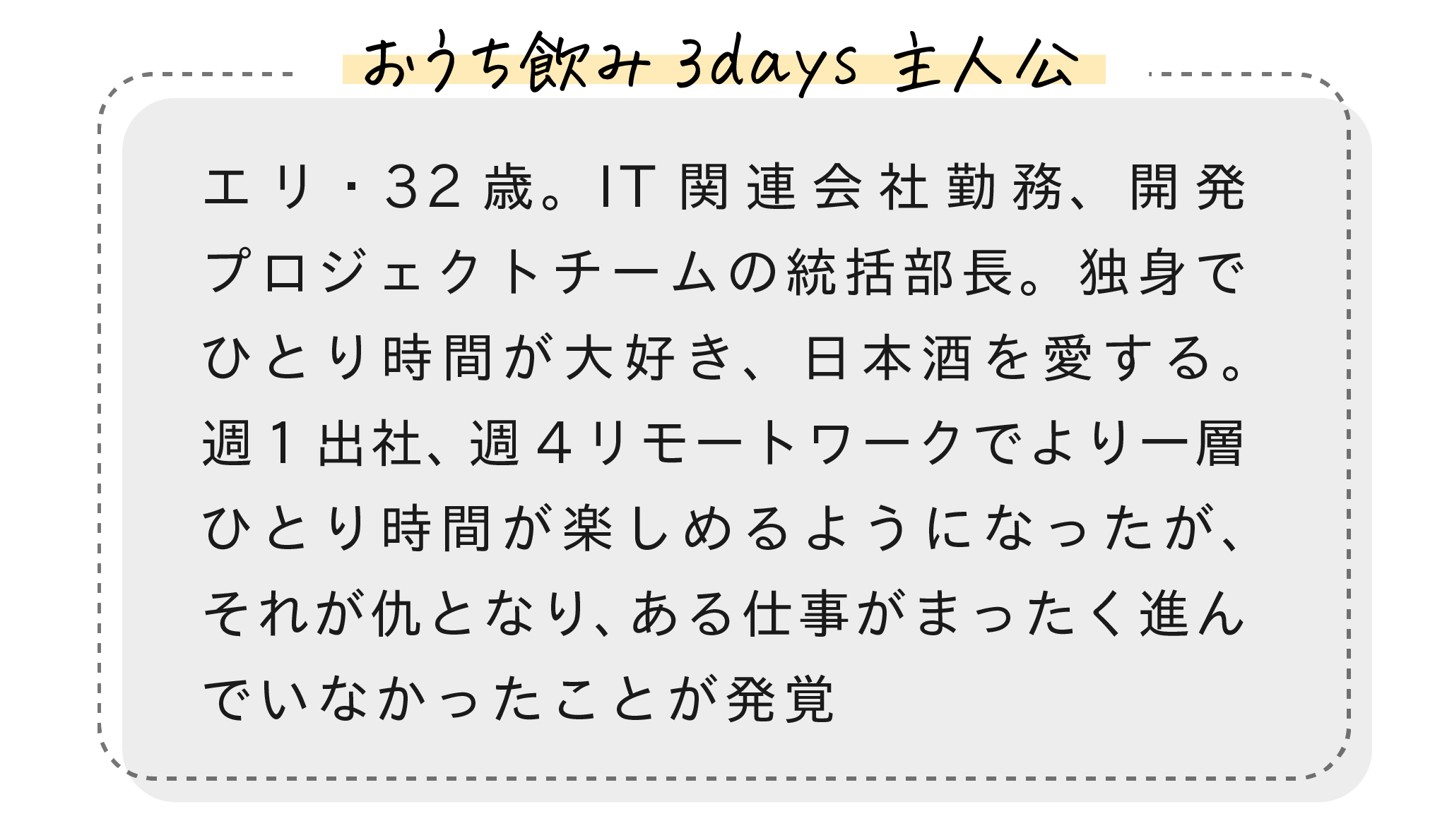 【おうち飲み3days主人公】エリ・32歳。IT関連会社勤務、開発プロジェクトチームの統括部長。独身でひとり時間が大好き、日本酒を愛する。週1出社、週4リモートワークでより一層ひとり時間が楽しめるようになったが、それが仇となり、ある仕事がまったく進んでいなかったことが発覚